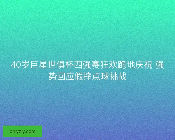 40岁巨星世俱杯四强赛狂欢跪地庆祝 强势回应假摔点球挑战