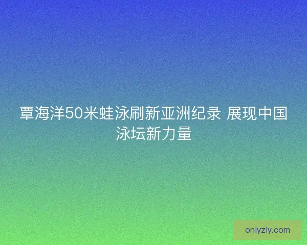 覃海洋50米蛙泳刷新亚洲纪录 展现中国泳坛新力量