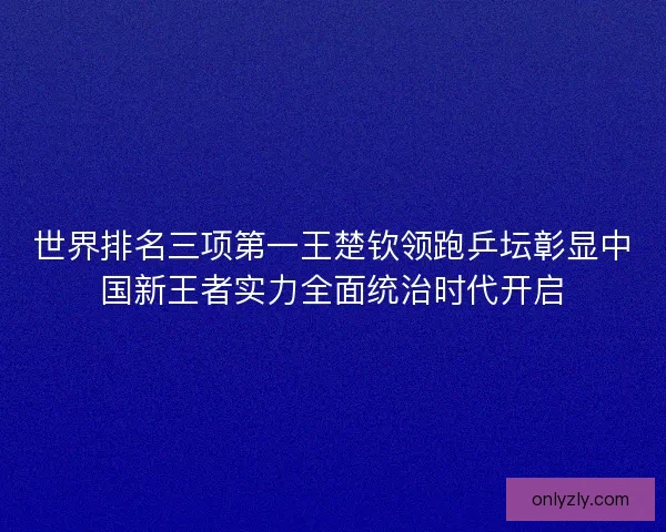 世界排名三项第一王楚钦领跑乒坛彰显中国新王者实力全面统治时代开启