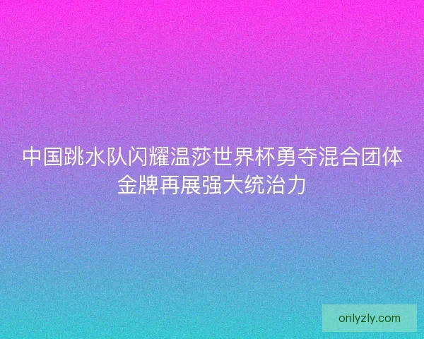 中国跳水队闪耀温莎世界杯勇夺混合团体金牌再展强大统治力