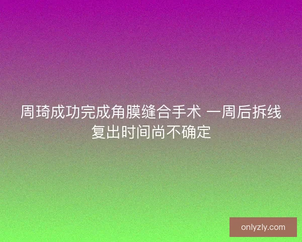 周琦成功完成角膜缝合手术 一周后拆线复出时间尚不确定