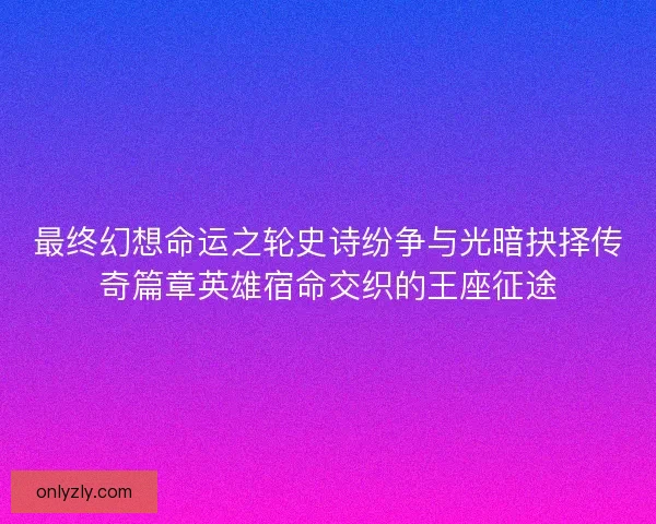 最终幻想命运之轮史诗纷争与光暗抉择传奇篇章英雄宿命交织的王座征途