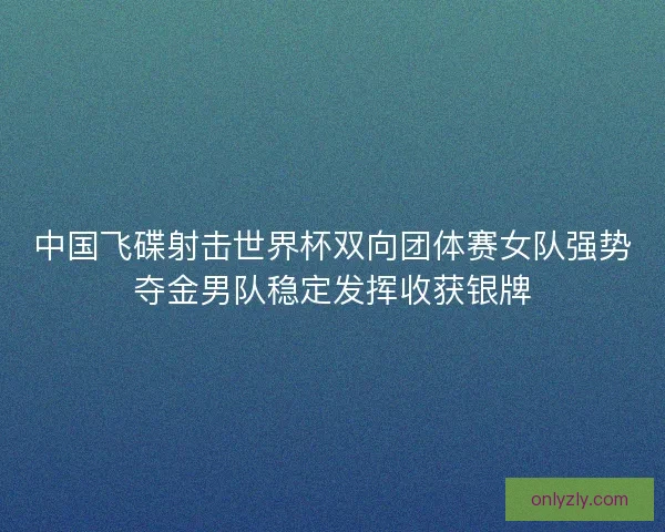 中国飞碟射击世界杯双向团体赛女队强势夺金男队稳定发挥收获银牌