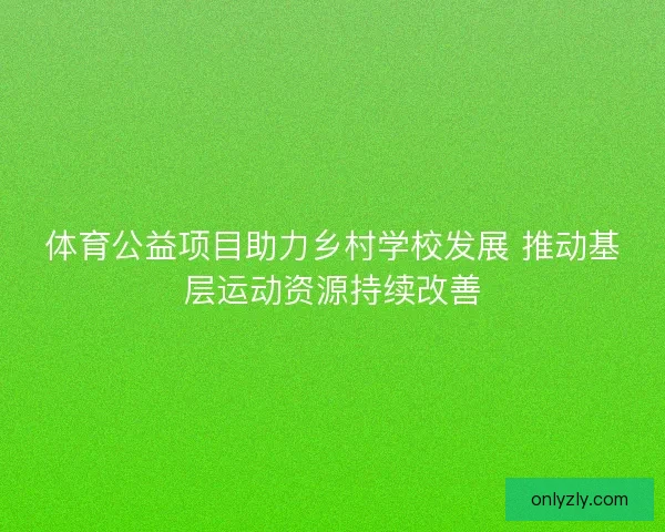 体育公益项目助力乡村学校发展 推动基层运动资源持续改善