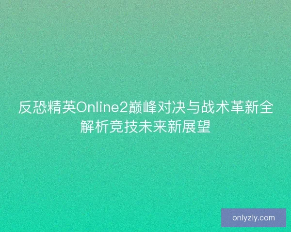 反恐精英Online2巅峰对决与战术革新全解析竞技未来新展望
