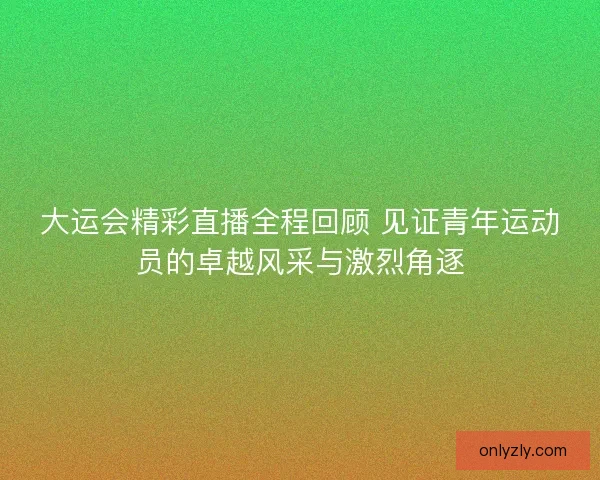 大运会精彩直播全程回顾 见证青年运动员的卓越风采与激烈角逐