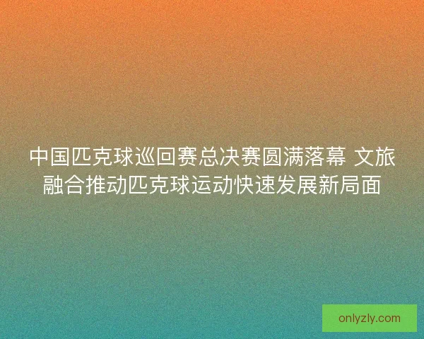 中国匹克球巡回赛总决赛圆满落幕 文旅融合推动匹克球运动快速发展新局面