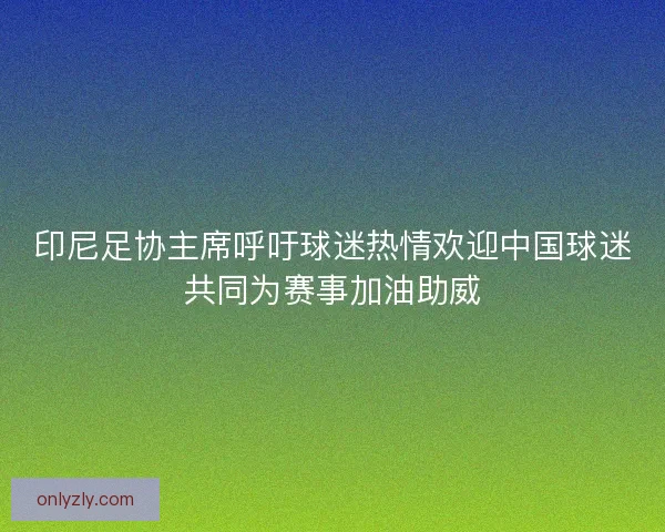印尼足协主席呼吁球迷热情欢迎中国球迷共同为赛事加油助威