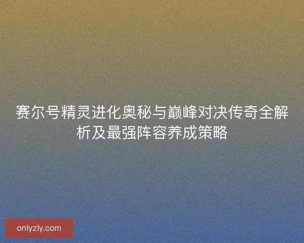 赛尔号精灵进化奥秘与巅峰对决传奇全解析及最强阵容养成策略