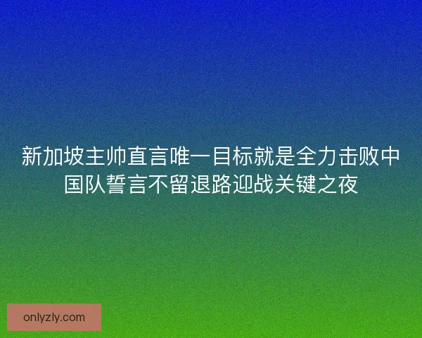 新加坡主帅直言唯一目标就是全力击败中国队誓言不留退路迎战关键之夜 新加坡主帅直言唯一目标就是全力击败中国队誓言不留退路迎战关键之夜