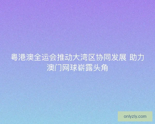 粤港澳全运会推动大湾区协同发展 助力澳门网球崭露头角