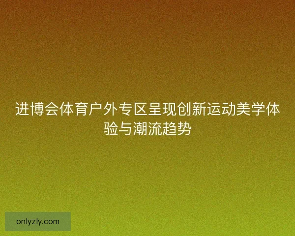进博会体育户外专区呈现创新运动美学体验与潮流趋势