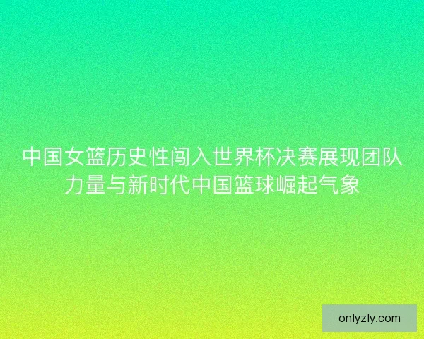 中国女篮历史性闯入世界杯决赛展现团队力量与新时代中国篮球崛起气象