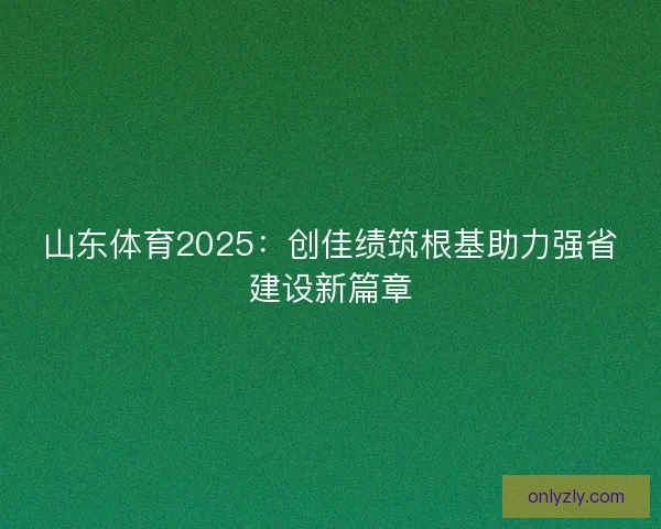 山东体育2025：创佳绩筑根基助力强省建设新篇章