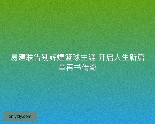 易建联告别辉煌篮球生涯 开启人生新篇章再书传奇