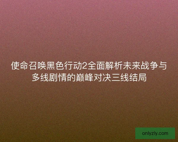 使命召唤黑色行动2全面解析未来战争与多线剧情的巅峰对决三线结局