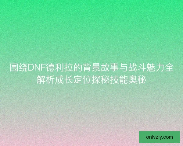 围绕DNF德利拉的背景故事与战斗魅力全解析成长定位探秘技能奥秘