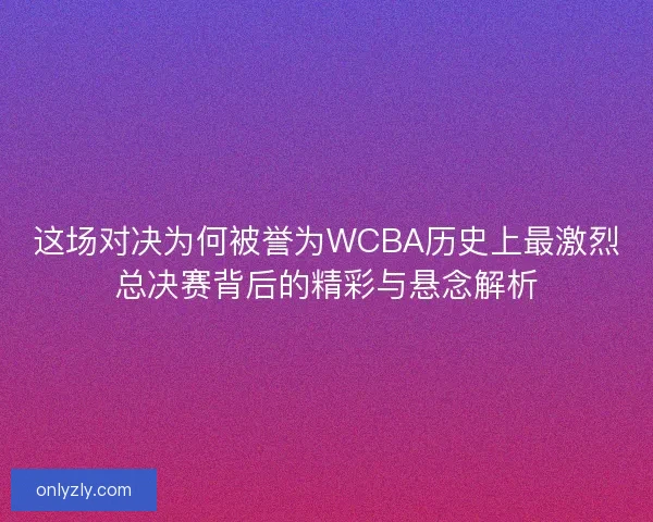 这场对决为何被誉为WCBA历史上最激烈总决赛背后的精彩与悬念解析