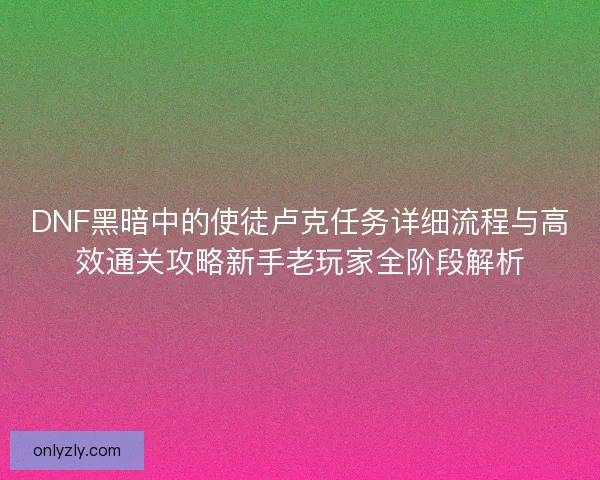DNF黑暗中的使徒卢克任务详细流程与高效通关攻略新手老玩家全阶段解析