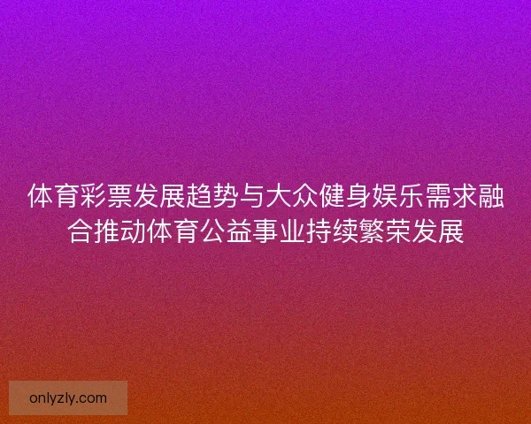 体育彩票发展趋势与大众健身娱乐需求融合推动体育公益事业持续繁荣发展