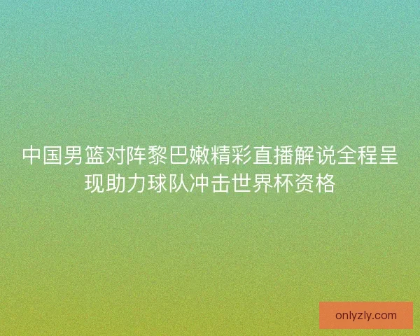 中国男篮对阵黎巴嫩精彩直播解说全程呈现助力球队冲击世界杯资格
