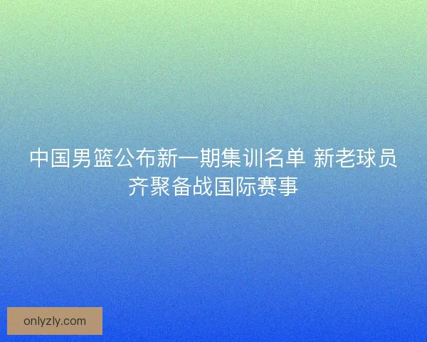 中国男篮公布新一期集训名单 新老球员齐聚备战国际赛事
