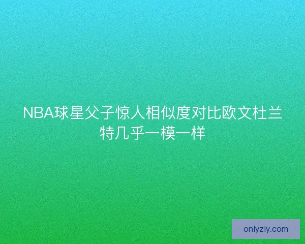 NBA球星父子惊人相似度对比欧文杜兰特几乎一模一样