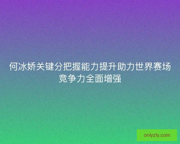 何冰娇关键分把握能力提升助力世界赛场竞争力全面增强